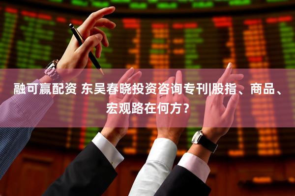 融可赢配资 东吴春晓投资咨询专刊|股指、商品、宏观路在何方？