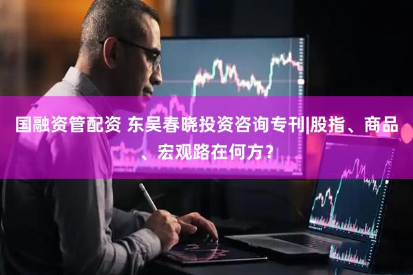 国融资管配资 东吴春晓投资咨询专刊|股指、商品、宏观路在何方？