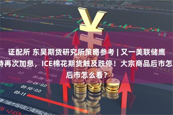 证配所 东吴期货研究所策略参考 | 又一美联储鹰派支持再次加息，ICE棉花期货触及跌停！大宗商品后市怎么看？