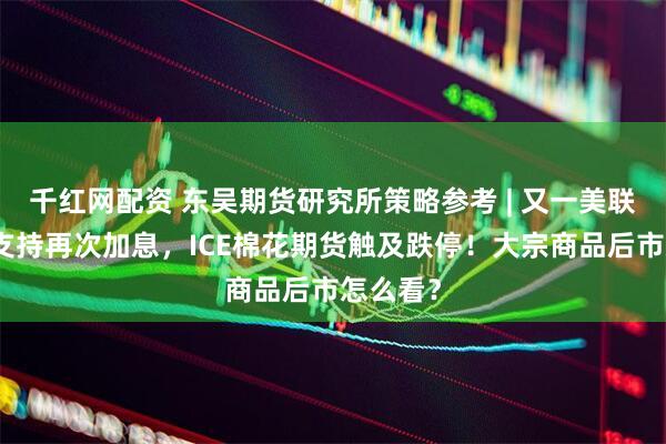 千红网配资 东吴期货研究所策略参考 | 又一美联储鹰派支持再次加息，ICE棉花期货触及跌停！大宗商品后市怎么看？