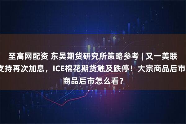 至高网配资 东吴期货研究所策略参考 | 又一美联储鹰派支持再次加息，ICE棉花期货触及跌停！大宗商品后市怎么看？
