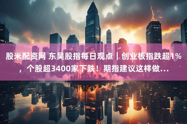 股米配资网 东吴股指每日观点｜创业板指跌超1%，个股超3400家下跌！期指建议这样做…