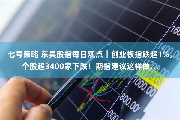 七号策略 东吴股指每日观点｜创业板指跌超1%，个股超3400家下跌！期指建议这样做…