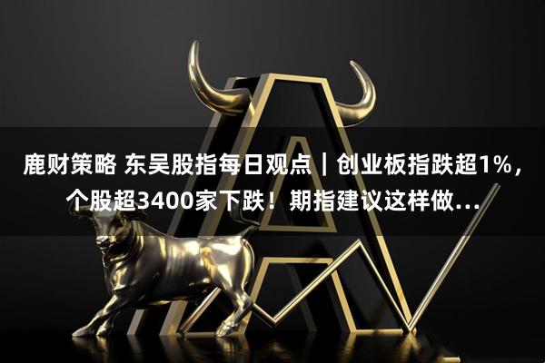鹿财策略 东吴股指每日观点｜创业板指跌超1%，个股超3400家下跌！期指建议这样做…