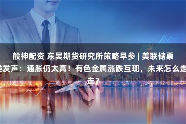 般神配资 东吴期货研究所策略早参 | 美联储票委发声：通胀仍太高！有色金属涨跌互现，未来怎么走？