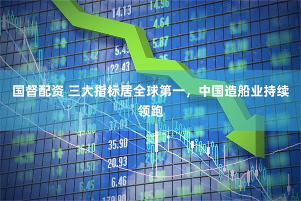 国督配资 三大指标居全球第一，中国造船业持续领跑