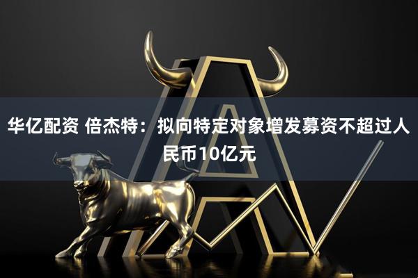 华亿配资 倍杰特：拟向特定对象增发募资不超过人民币10亿元