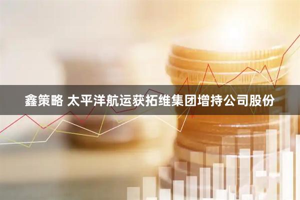 鑫策略 太平洋航运获拓维集团增持公司股份