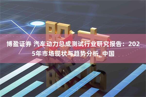 博盈证券 汽车动力总成测试行业研究报告：2025年市场现状与趋势分析_中国
