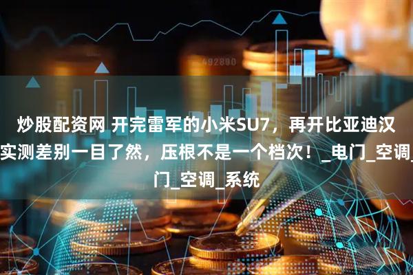 炒股配资网 开完雷军的小米SU7，再开比亚迪汉EV，实测差别一目了然，压根不是一个档次！_电门_空调_系统