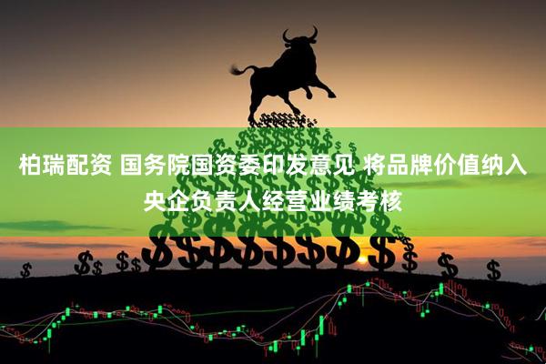 柏瑞配资 国务院国资委印发意见 将品牌价值纳入央企负责人经营业绩考核