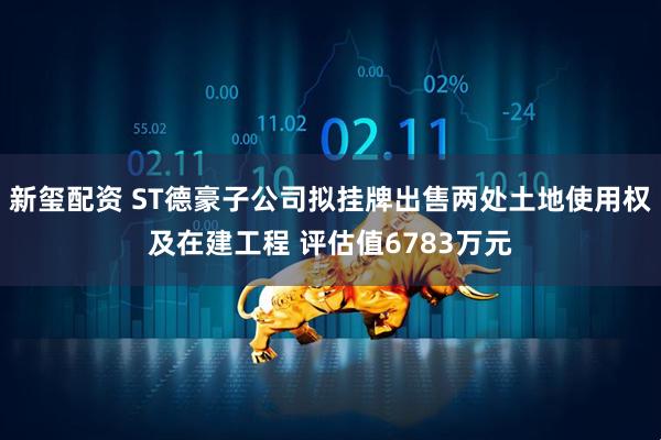新玺配资 ST德豪子公司拟挂牌出售两处土地使用权及在建工程 评估值6783万元