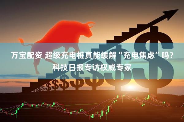 万宝配资 超级充电桩真能缓解“充电焦虑”吗？科技日报专访权威专家