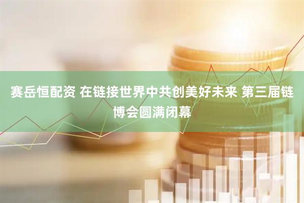 赛岳恒配资 在链接世界中共创美好未来 第三届链博会圆满闭幕
