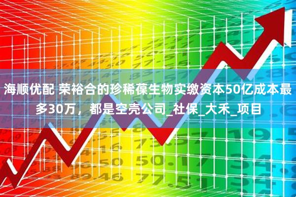 海顺优配 荣裕合的珍稀葆生物实缴资本50亿成本最多30万，都是空壳公司_社保_大禾_项目