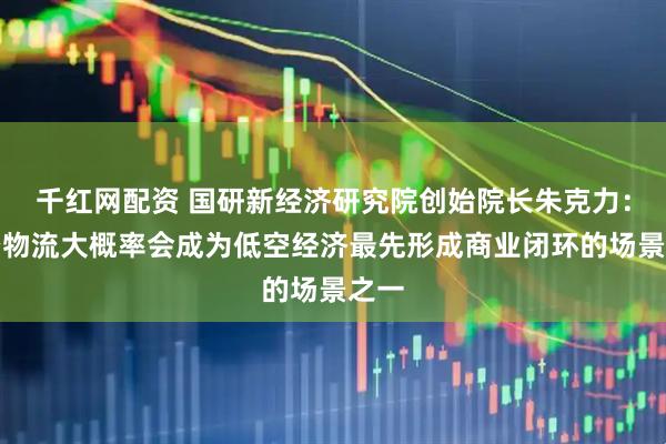 千红网配资 国研新经济研究院创始院长朱克力：低空物流大概率会成为低空经济最先形成商业闭环的场景之一
