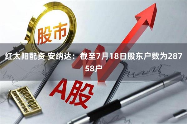红太阳配资 安纳达：截至7月18日股东户数为28758户