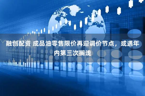 融创配资 成品油零售限价再迎调价节点，或遇年内第三次搁浅