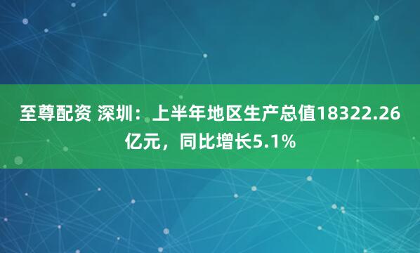 至尊配资 深圳：上半年地区生产总值18322.26亿元，同比增长5.1%