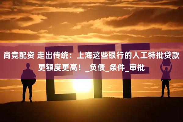 尚竞配资 走出传统：上海这些银行的人工特批贷款更额度更高！_负债_条件_审批
