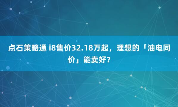 点石策略通 i8售价32.18万起，理想的「油电同价」能卖好？