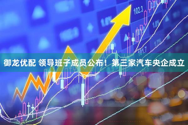 御龙优配 领导班子成员公布！第三家汽车央企成立