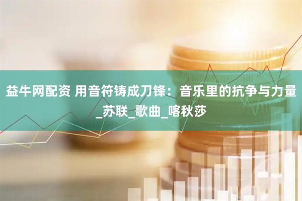 益牛网配资 用音符铸成刀锋：音乐里的抗争与力量_苏联_歌曲_喀秋莎