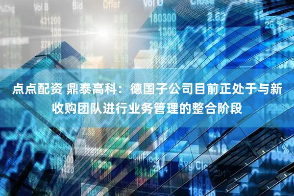 点点配资 鼎泰高科：德国子公司目前正处于与新收购团队进行业务管理的整合阶段