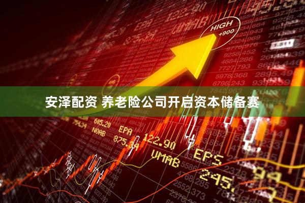 安泽配资 养老险公司开启资本储备赛