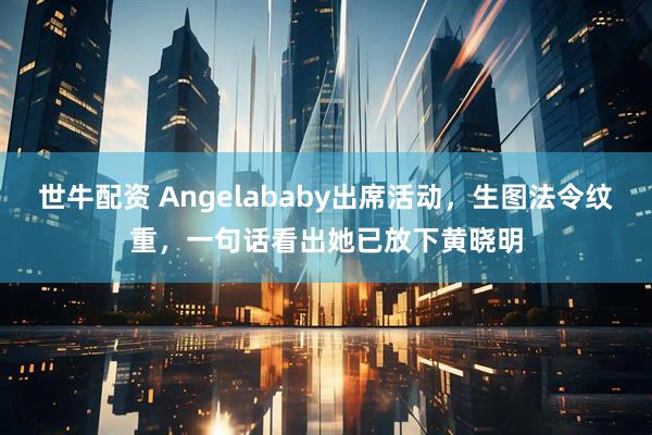 世牛配资 Angelababy出席活动,生图法令纹重,一句话看出她已放下黄晓明