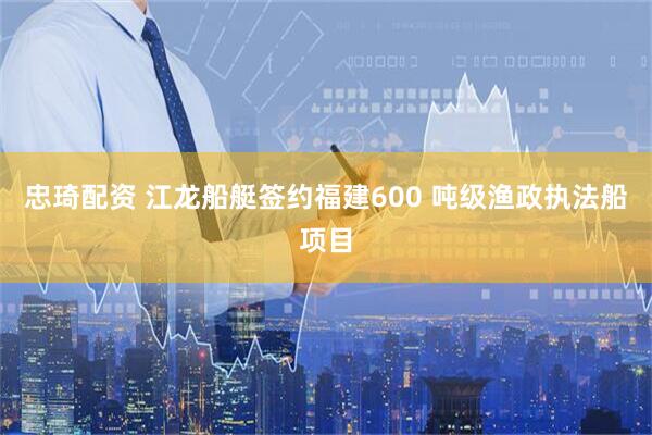 忠琦配资 江龙船艇签约福建600 吨级渔政执法船项目