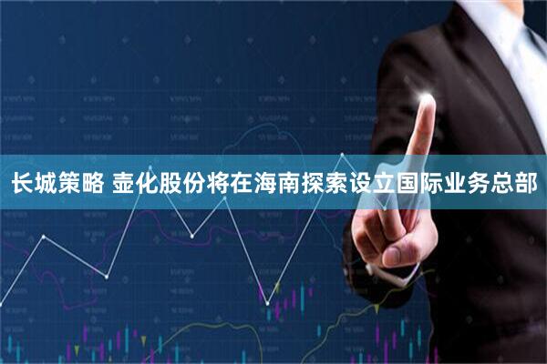 长城策略 壶化股份将在海南探索设立国际业务总部