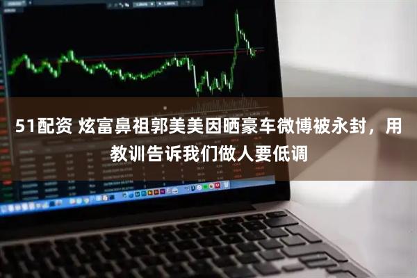 51配资 炫富鼻祖郭美美因晒豪车微博被永封，用教训告诉我们做人要低调