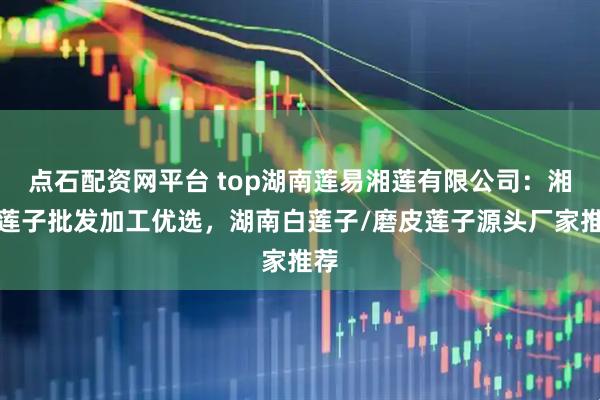 点石配资网平台 top湖南莲易湘莲有限公司：湘莲莲子批发加工优选，湖南白莲子/磨皮莲子源头厂家推荐