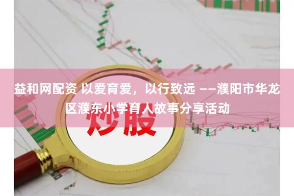 益和网配资 以爱育爱，以行致远 ——濮阳市华龙区濮东小学育人故事分享活动