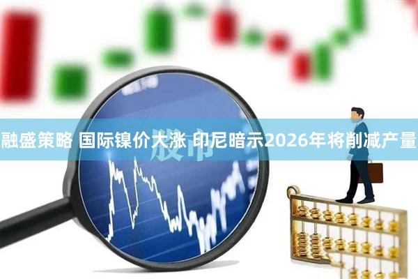 融盛策略 国际镍价大涨 印尼暗示2026年将削减产量