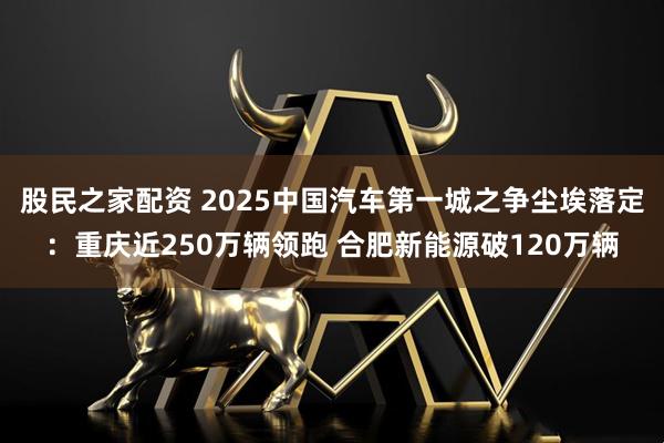 股民之家配资 2025中国汽车第一城之争尘埃落定：重庆近250万辆领跑 合肥新能源破120万辆