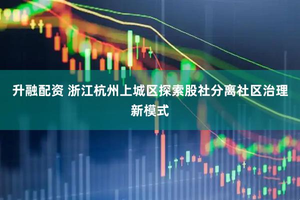 升融配资 浙江杭州上城区探索股社分离社区治理新模式