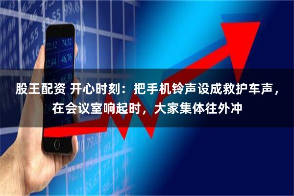 股王配资 开心时刻：把手机铃声设成救护车声，在会议室响起时，大家集体往外冲
