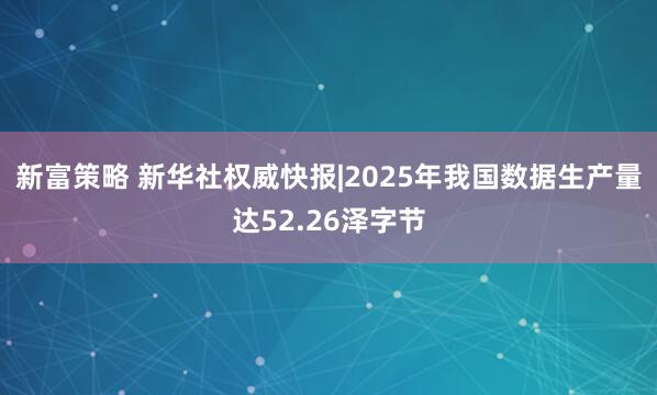 新富策略 新华社权威快报|2025年我国数据生产量达52.26泽字节