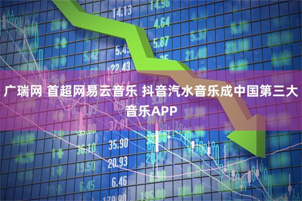 广瑞网 首超网易云音乐 抖音汽水音乐成中国第三大音乐APP